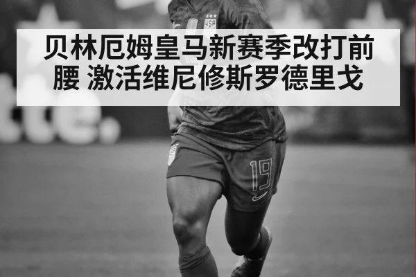 贝林厄姆皇马新赛季改打前腰 激活维尼修斯罗德里戈