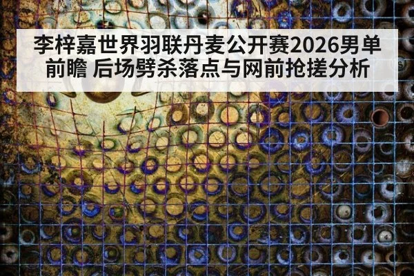 李梓嘉世界羽联丹麦公开赛2026男单前瞻 后场劈杀落点与网前抢搓分析