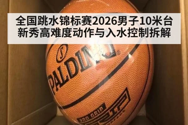 全国跳水锦标赛2026男子10米台 新秀高难度动作与入水控制拆解