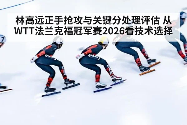 林高远正手抢攻与关键分处理评估 从WTT法兰克福冠军赛2026看技术选择